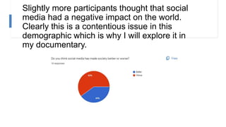 Slightly more participants thought that social
media had a negative impact on the world.
Clearly this is a contentious issue in this
demographic which is why I will explore it in
my documentary.
 