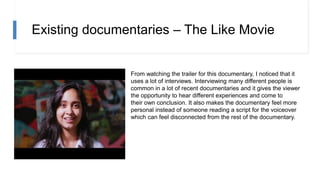Existing documentaries – The Like Movie
From watching the trailer for this documentary, I noticed that it
uses a lot of interviews. Interviewing many different people is
common in a lot of recent documentaries and it gives the viewer
the opportunity to hear different experiences and come to
their own conclusion. It also makes the documentary feel more
personal instead of someone reading a script for the voiceover
which can feel disconnected from the rest of the documentary.
 