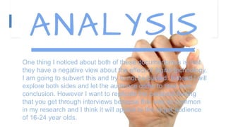 One thing I noticed about both of these documentaries is that
they have a negative view about the effect of digital technology.
I am going to subvert this and try to not be biased. Instead I will
explore both sides and let the audience come to their own
conclusion. However I want to replicate the personal feeling
that you get through interviews because this was so common
in my research and I think it will appeal to the target audience
of 16-24 year olds.
 