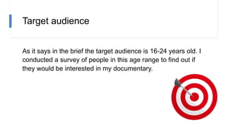 Target audience
As it says in the brief the target audience is 16-24 years old. I
conducted a survey of people in this age range to find out if
they would be interested in my documentary.
 
