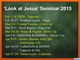 Feb. 2 -4 / NCR - Tagaytay
Feb 26-27 / Northern Luzon - Vigan
Mar 2-4 / Central Visayas - Cebu City
Mar 9-11 / Bicol Region - Naga City
Mar 18-20 / Panay & Negros - Iloilo City
Apr 6-8 / DaDiTaMa & KidMaCo - Davao City
Apr 9-10 / Zambo, Basilan, Sulu, Ipil
– Zamboanga City
Apr 16-18 / CaBuSTaM & DOPIM
– Cagayan de Oro
Apr 27-29 / Samar-Leyte - Catarman
‘Look at Jesus’ Seminar 2015
 