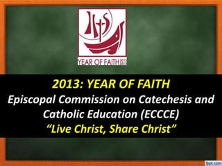 2013: YEAR OF FAITH
Episcopal Commission on Catechesis and
Catholic Education (ECCCE)
“Live Christ, Share Christ”
 