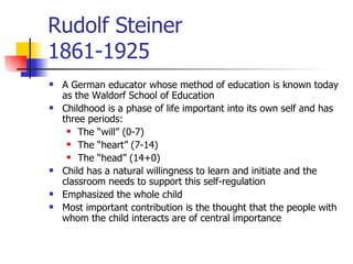 Rudolf Steiner 1861-1925 A German educator whose method of education is known today as the Waldorf School of Education Childhood is a phase of life important into its own self and has three periods: The “will” (0-7) The “heart” (7-14) The “head” (14+0) Child has a natural willingness to learn and initiate and the classroom needs to support this self-regulation Emphasized the whole child Most important contribution is the thought that the people with whom the child interacts are of central importance 