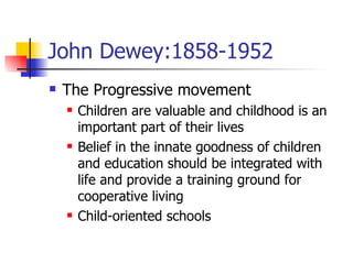 John Dewey:1858-1952 The Progressive movement Children are valuable and childhood is an important part of their lives Belief in the innate goodness of children and education should be integrated with life and provide a training ground for cooperative living Child-oriented schools 