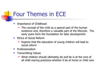 Four Themes in ECE Importance of Childhood  The concept of the child as a special part of the human existence and, therefore a valuable part of the lifecycle.  The early years form the foundation for later development Ethics of Social Reform Expects that the education of young children will lead to social reform Professionalism Transmitting Values What children should ultimately do and be is at the core of all child rearing practices-whether it be at home or child care 