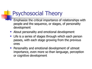 Psychosocial Theory Emphasize the critical importance of relationships with people and the sequence, or stages, of personality development  About personality and emotional development Life is a series of stages through which each person passes, with each stage growing from the previous ones Personality and emotional development of utmost importance, even more so than language, perception or cognitive development 