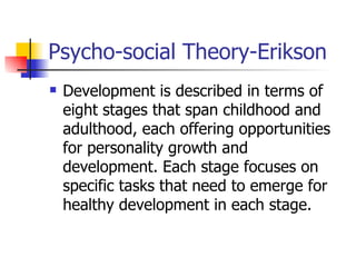 Psycho-social Theory-Erikson Development is described in terms of eight stages that span childhood and adulthood, each offering opportunities for personality growth and development. Each stage focuses on specific tasks that need to emerge for healthy development in each stage. 