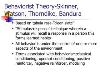 Behaviorist Theory-Skinner, Watson, Thorndike, Bandura Based on tabula rasa-”clean slate” “ Stimulus-response” technique wherein a stimulus will recall a response in a person this forms learned habits All behavior is under the control of one or more aspects of the environment Terms associated with behaviorism:classical conditioning; operant conditioning; positive reinforcer, negative reinforcer, modeling 