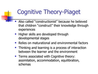 Cognitive Theory-Piaget Also called “constructionist” because he believed that children “construct” their knowledge through experiences Higher skills are developed through developmental stages Relies on maturational and environmental factors Thinking and learning is a process of interaction between the learner and the environment Terms associated with Cognitive theory: assimilation, accommodation, equilibration, schemas 
