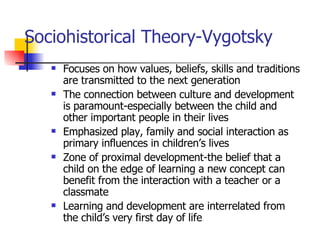 Sociohistorical Theory-Vygotsky Focuses on how values, beliefs, skills and traditions are transmitted to the next generation The connection between culture and development is paramount-especially between the child and other important people in their lives Emphasized play, family and social interaction as primary influences in children’s lives  Zone of proximal development-the belief that a child on the edge of learning a new concept can benefit from the interaction with a teacher or a classmate Learning and development are interrelated from the child’s very first day of life 