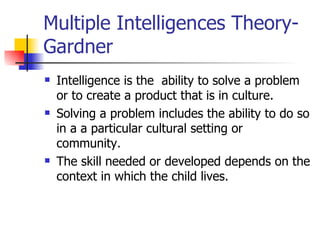 Multiple Intelligences Theory-Gardner Intelligence is the  ability to solve a problem or to create a product that is in culture. Solving a problem includes the ability to do so in a a particular cultural setting or community. The skill needed or developed depends on the context in which the child lives. 