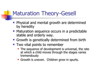 Maturation Theory -Gesell Physical and mental growth are determined by heredity Maturation sequence occurs in a predictable stable and orderly way. Growth is genetically determined from birth Two vital points to remember The sequence of development is universal, the rate at which a child moves through the stages varies tremendously Growth is uneven.  Children grow in spurts. 