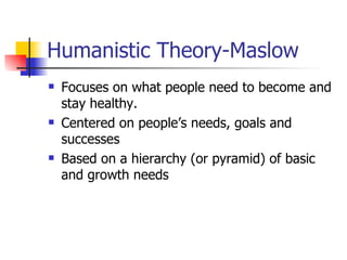 Humanistic Theory-Maslow Focuses on what people need to become and stay healthy. Centered on people’s needs, goals and successes Based on a hierarchy (or pyramid) of basic and growth needs 