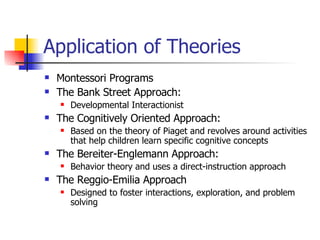 Application of Theories Montessori Programs The Bank Street Approach:  Developmental Interactionist  The Cognitively Oriented Approach: Based on the theory of Piaget and revolves around activities that help children learn specific cognitive concepts The Bereiter-Englemann Approach: Behavior theory and uses a direct-instruction approach The Reggio-Emilia Approach Designed to foster interactions, exploration, and problem solving 