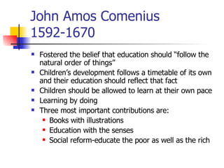 John Amos Comenius 1592-1670 Fostered the belief that education should “follow the natural order of things” Children’s development follows a timetable of its own and their education should reflect that fact Children should be allowed to learn at their own pace Learning by doing Three most important contributions are: Books with illustrations Education with the senses Social reform-educate the poor as well as the rich 