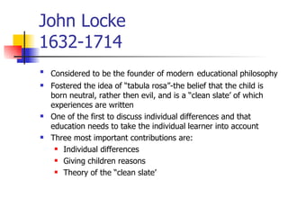John Locke 1632-1714 Considered to be the founder of modern   educational philosophy Fostered the idea of “tabula rosa”-the belief that the child is born neutral, rather then evil, and is a “clean slate’ of which experiences are written One of the first to discuss individual differences and that education needs to take the individual learner into account Three most important contributions are: Individual differences Giving children reasons Theory of the “clean slate’ 