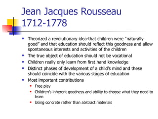Jean Jacques Rousseau 1712-1778 Theorized a revolutionary idea-that children were “naturally good” and that education should reflect this goodness and allow spontaneous interests and activities of the children The true object of education should not be vocational Children really only learn from first hand knowledge Distinct phases of development of a child’s mind and these should coincide with the various stages of education Most important contributions Free play Children’s inherent goodness and ability to choose what they need to learn Using concrete rather than abstract materials 