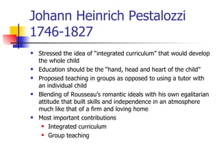 Johann Heinrich Pestalozzi 1746-1827 Stressed the idea of “integrated curriculum” that would develop the whole child Education should be the “hand, head and heart of the child” Proposed teaching in groups as opposed to using a tutor with an individual child Blending of Rousseau’s romantic ideals with his own egalitarian attitude that built skills and independence in an atmosphere much like that of a firm and loving home Most important contributions Integrated curriculum Group teaching 