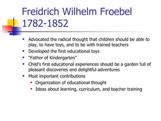 Freidrich Wilhelm Froebel 1782-1852 Advocated the radical thought that children should be able to play, to have toys, and to be with trained teachers Developed the first educational toys “ Father of Kindergarten” Child’s first educational experiences should be a garden full of pleasant discoveries and delightful adventures Most important contributions Organization of educational thought Ideas about learning, curriculum, and teacher training 
