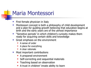Maria Montessori First female physician in Italy Montessori concept is both a philosophy of child development and a plan for guiding growth believing that education begins at birth and the early years are of the utmost importance “ Sensitive periods’ in which children’s curiosity makes them ready for acquiring certain skills and knowledge Great emphasis on the environment A sense of order A place for everything A clear rationale Most important contributions A prepared environment Self-correcting and sequential materials Teaching based on observation A trust in children’ innate ability to learn 