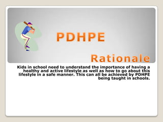 Kids in school need to understand the importance of having a
healthy and active lifestyle as well as how to go about this
lifestyle in a safe manner. This can all be achieved by PDHPE
being taught in schools.
 