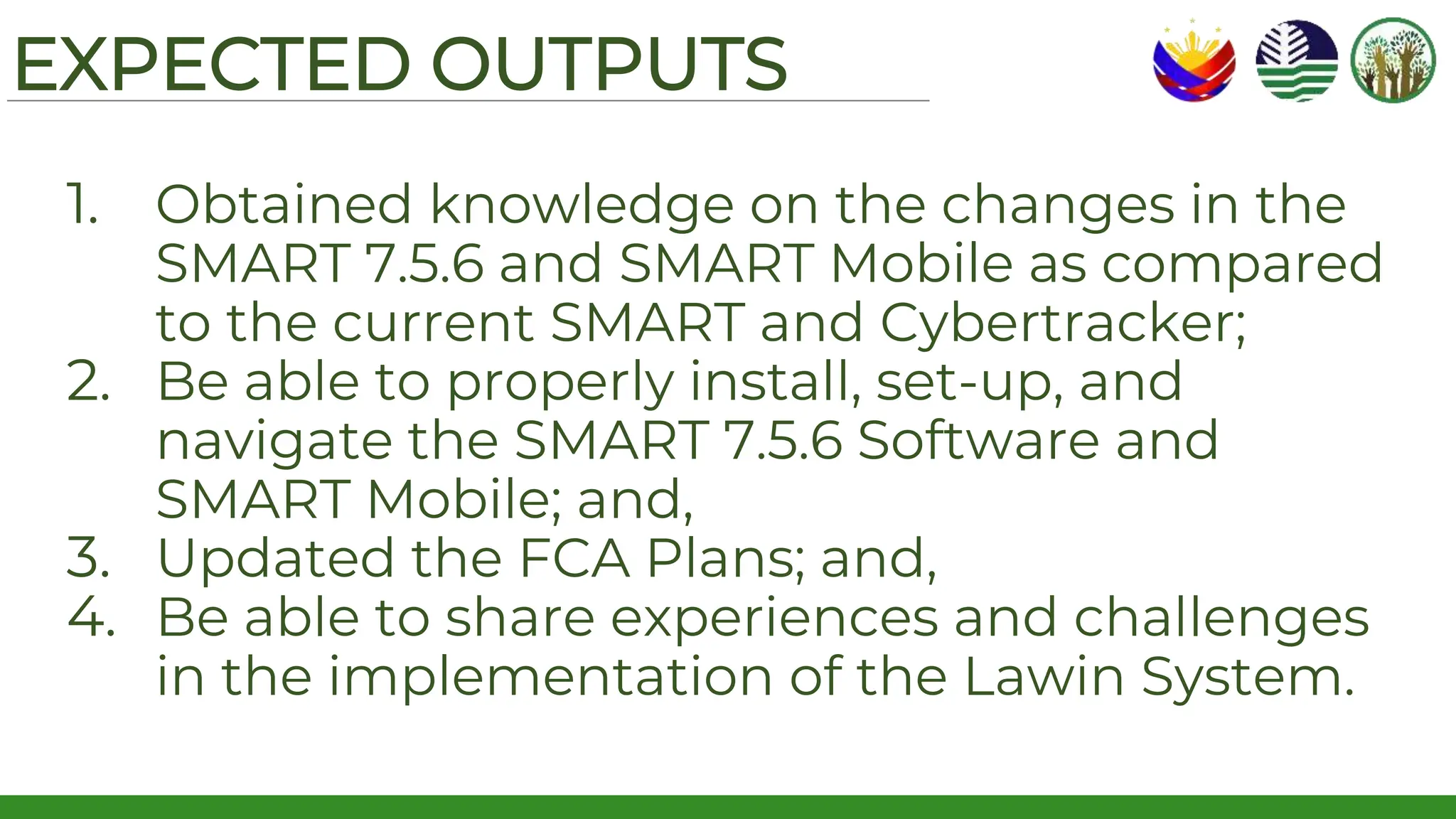 EXPECTED OUTPUTS
1. Obtained knowledge on the changes in the
SMART 7.5.6 and SMART Mobile as compared
to the current SMART and Cybertracker;
2. Be able to properly install, set-up, and
navigate the SMART 7.5.6 Software and
SMART Mobile; and,
3. Updated the FCA Plans; and,
4. Be able to share experiences and challenges
in the implementation of the Lawin System.
 