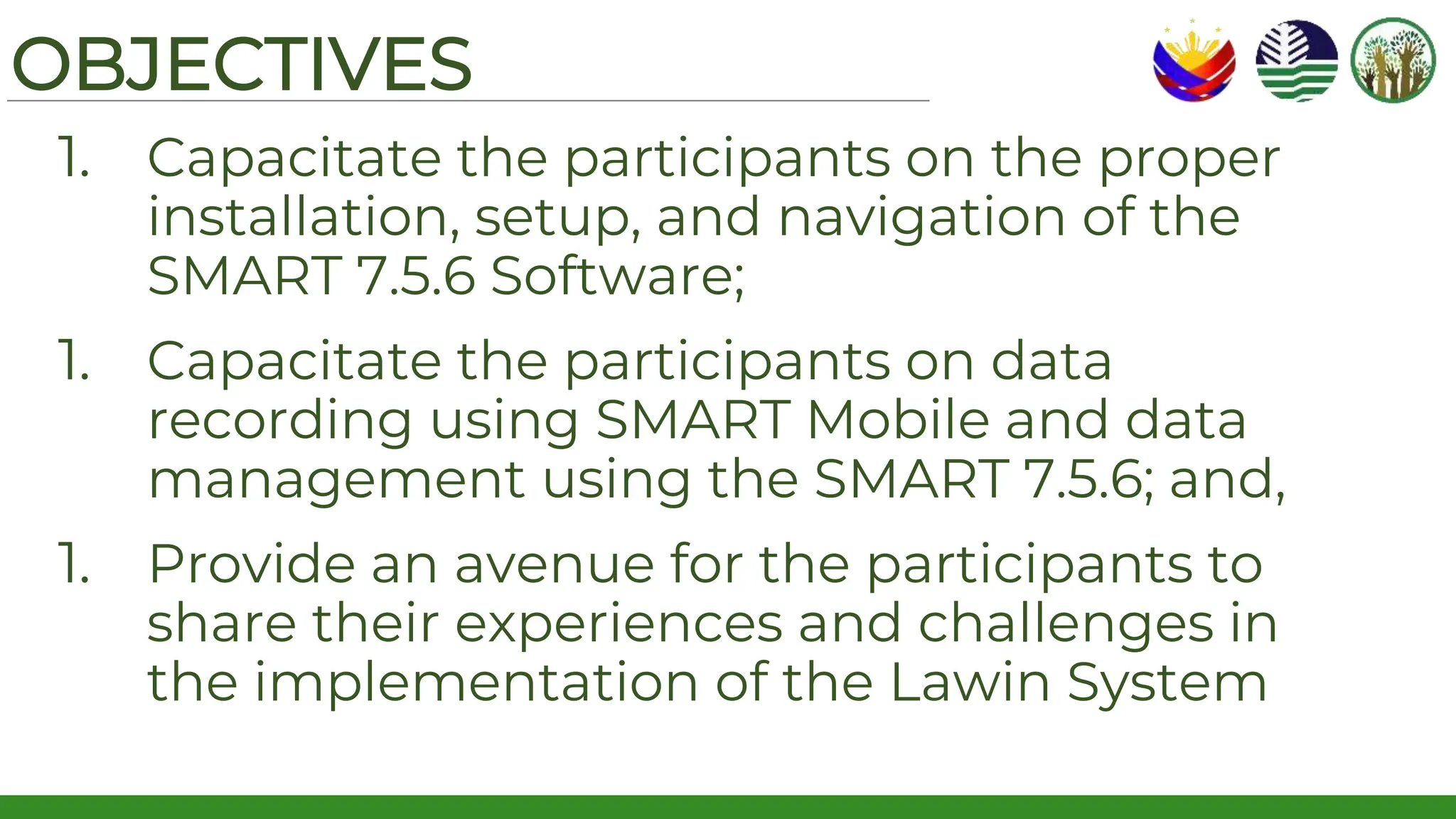 OBJECTIVES
1. Capacitate the participants on the proper
installation, setup, and navigation of the
SMART 7.5.6 Software;
1. Capacitate the participants on data
recording using SMART Mobile and data
management using the SMART 7.5.6; and,
1. Provide an avenue for the participants to
share their experiences and challenges in
the implementation of the Lawin System
 