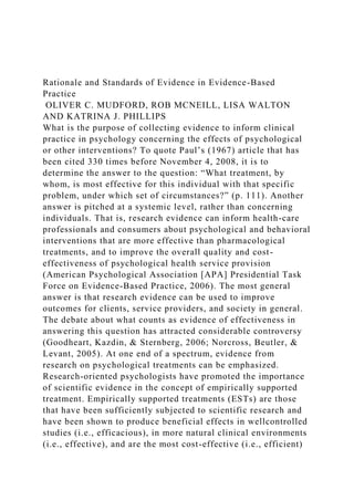 Rationale and Standards of Evidence in Evidence-Based
Practice
OLIVER C. MUDFORD, ROB MCNEILL, LISA WALTON
AND KATRINA J. PHILLIPS
What is the purpose of collecting evidence to inform clinical
practice in psychology concerning the effects of psychological
or other interventions? To quote Paul’s (1967) article that has
been cited 330 times before November 4, 2008, it is to
determine the answer to the question: “What treatment, by
whom, is most effective for this individual with that specific
problem, under which set of circumstances?” (p. 111). Another
answer is pitched at a systemic level, rather than concerning
individuals. That is, research evidence can inform health-care
professionals and consumers about psychological and behavioral
interventions that are more effective than pharmacological
treatments, and to improve the overall quality and cost-
effectiveness of psychological health service provision
(American Psychological Association [APA] Presidential Task
Force on Evidence-Based Practice, 2006). The most general
answer is that research evidence can be used to improve
outcomes for clients, service providers, and society in general.
The debate about what counts as evidence of effectiveness in
answering this question has attracted considerable controversy
(Goodheart, Kazdin, & Sternberg, 2006; Norcross, Beutler, &
Levant, 2005). At one end of a spectrum, evidence from
research on psychological treatments can be emphasized.
Research-oriented psychologists have promoted the importance
of scientific evidence in the concept of empirically supported
treatment. Empirically supported treatments (ESTs) are those
that have been sufficiently subjected to scientific research and
have been shown to produce beneficial effects in wellcontrolled
studies (i.e., efficacious), in more natural clinical environments
(i.e., effective), and are the most cost-effective (i.e., efficient)
 