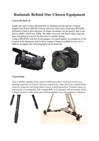 Rationale Behind Our Chosen Equipment
Canon 5D Mark II:
Unlike last year, we have decided that we should go ahead and use a Digital
Single-Lens Reflex (DSLR) Camera. Last year I had used a Panasonic HVX200,
ultimately it had its pros and cons. Its major advantage was the quality that it was
able to render- which was 1080p. My editor, however, did find it rather long and
time consuming to convert the files into its suitable format.
Using a DSLR this year has its advantages; it is much lighter, its complexity is not
as great as the Panasonic and we have a range of lenses available for our use in
order to strengthen the cinematography of our final edit.

Tripod Dolly:
This is another upgrade to the camera stabilisation that I used last year for my
opening sequence of a horror. Having a tripod dolly rather than just a tripod allows
room for creativity and brings forth a sense of professionalism. Complex shots are
much easier to accomplish with a tripod dolly as it manages with movement whilst
a simple tripod is rather static and could potentially loose the audiences’ attention.

 