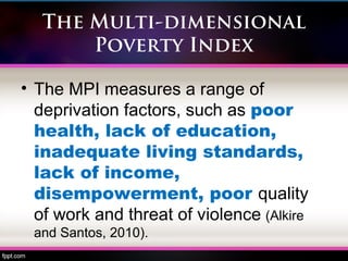 The Multi-dimensional
Poverty Index
• The MPI measures a range of
deprivation factors, such as poor
health, lack of education,
inadequate living standards,
lack of income,
disempowerment, poor quality
of work and threat of violence (Alkire
and Santos, 2010).
 