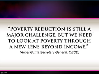 “Poverty reduction is still a
major challenge, but we need
to look at poverty through
a new lens beyond income.”
(Angel Gurria Secretary General, OECD)
 