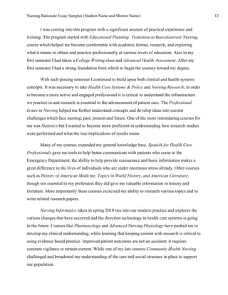 Nursing Rationale Essay Samples (Student Name and Mentor Name)                                        12


       I was coming into this program with a significant amount of practical experience and
training. The program started with Educational Planning: Transition to Baccalaureate Nursing,
course which helped me become comfortable with academic format, research, and exploring
what it means to obtain and practice professionally at various levels of education. Also in my
first semester I had taken a College Writing class and Advanced Health Assessment. After my
first semester I had a strong foundation from which to begin the journey toward my degree.

       With each passing semester I continued to build upon both clinical and health systems
concepts. It was necessary to take Health Care Systems & Policy and Nursing Research; in order
to become a more active and engaged professional it is critical to understand the infrastructure
we practice in and research is essential to the advancement of patient care. The Professional
Issues in Nursing helped me further understand concepts and develop ideas into current
challenges which face nursing; past, present and future. One of the more intimidating courses for
me was Statistics but I wanted to become more proficient in understanding how research studies
were performed and what the true implications of results mean.

       Many of my courses expanded my general knowledge base. Spanish for Health Care
Professionals gave me tools to help better communicate with patients who come to the
Emergency Department; the ability to help provide reassurance and basic information makes a
great difference in the lives of individuals who are under enormous stress already. Other courses
such as History of American Medicine, Topics in World History, and American Literature;
though not essential to my profession they did give me valuable information in history and
literature. More importantly these courses exercised my ability to research various topics and to
write related research papers.

       Nursing Informatics taken in spring 2010 ties into our modern practice and explores the
various changes that have occurred and the direction technology in health care systems is going
in the future. Courses like Pharmacology and Advanced Nursing Physiology have pushed me to
develop my clinical understanding, while learning that keeping current with research is critical to
using evidence based practice. Improved patient outcomes are not an accident; it requires
constant vigilance to remain current. While one of my last courses Community Health Nursing
challenged and broadened my understanding of the care and social structure in place to support
our population.
 