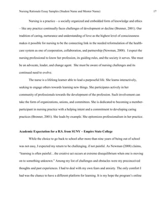 Nursing Rationale Essay Samples (Student Name and Mentor Name)                                        17


       Nursing is a practice – a socially organized and embedded form of knowledge and ethics

– like any practice continually faces challenges of development or decline (Brenner, 2001). Our

tradition of caring, nurturance and understanding of love as the highest level of consciousness

makes it possible for nursing to be the connecting link in the needed reformulation of the health-

care system as one of cooperation, collaboration, and partnership (Newman, 2008). I expect the

nursing professional to know her profession, its guiding rules, and the society it serves. She must

be an advocate, leader, and change agent. She must be aware of nursing challenges and its

continued need to evolve.

       The nurse is a lifelong learner able to lead a purposeful life. She learns interactively,

seeking to engage others towards learning new things. She participates actively in her

community of professionals towards the development of the profession. Such involvement can

take the form of organizations, unions, and committees. She is dedicated to becoming a member-

participant in nursing practice with a helping intent and a commitment to developing caring

practices (Brenner, 2001). She leads by example. She epitomizes professionalism in her practice.



Academic Expectation for a B.S. from SUNY – Empire State College

       While the choice to go back to school after more than nine years of being out of school

was not easy, I expected my return to be challenging, if not painful. As Newman (2008) claims,

“learning is often painful…the creative act occurs at extreme disequilibrium when one is moving

on to something unknown.” Among my list of challenges and obstacles were my preconceived

thoughts and past experiences. I had to deal with my own fears and anxiety. The only comfort I

had was the chance to have a different platform for learning. It is my hope the program’s online
 