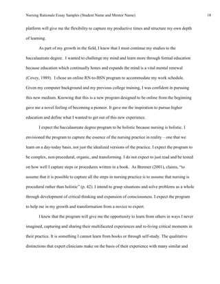 Nursing Rationale Essay Samples (Student Name and Mentor Name)                                         18


platform will give me the flexibility to capture my productive times and structure my own depth

of learning.

       As part of my growth in the field, I knew that I must continue my studies to the

baccalaureate degree. I wanted to challenge my mind and learn more through formal education

because education which continually hones and expands the mind is a vital mental renewal

(Covey, 1989). I chose an online RN-to-BSN program to accommodate my work schedule.

Given my computer background and my previous college training, I was confident in pursuing

this new medium. Knowing that this is a new program designed to be online from the beginning

gave me a novel feeling of becoming a pioneer. It gave me the inspiration to pursue higher

education and define what I wanted to get out of this new experience.

       I expect the baccalaureate degree program to be holistic because nursing is holistic. I

envisioned the program to capture the essence of the nursing practice in reality – one that we

learn on a day-today basis, not just the idealized versions of the practice. I expect the program to

be complex, non-procedural, organic, and transforming. I do not expect to just read and be tested

on how well I capture steps or procedures written in a book. As Brenner (2001), claims, “to

assume that it is possible to capture all the steps in nursing practice is to assume that nursing is

procedural rather than holistic” (p. 42). I intend to grasp situations and solve problems as a whole

through development of critical thinking and expansion of consciousness. I expect the program

to help me in my growth and transformation from a novice to expert.

       I knew that the program will give me the opportunity to learn from others in ways I never

imagined, capturing and sharing their multifaceted experiences and re-living critical moments in

their practice. It is something I cannot learn from books or through self-study. The qualitative

distinctions that expert clinicians make on the basis of their experience with many similar and
 