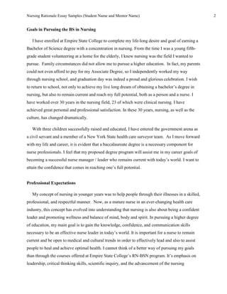 Nursing Rationale Essay Samples (Student Name and Mentor Name)                                       2


Goals in Pursuing the BS in Nursing

   I have enrolled at Empire State College to complete my life-long desire and goal of earning a
Bachelor of Science degree with a concentration in nursing. From the time I was a young fifth-
grade student volunteering at a home for the elderly, I knew nursing was the field I wanted to
pursue. Family circumstances did not allow me to pursue a higher education. In fact, my parents
could not even afford to pay for my Associate Degree, so I independently worked my way
through nursing school, and graduation day was indeed a proud and glorious celebration. I wish
to return to school, not only to achieve my live long dream of obtaining a bachelor’s degree in
nursing, but also to remain current and reach my full potential, both as a person and a nurse. I
have worked over 30 years in the nursing field, 23 of which were clinical nursing. I have
achieved great personal and professional satisfaction. In these 30 years, nursing, as well as the
culture, has changed dramatically.

   With three children successfully raised and educated, I have entered the government arena as
a civil servant and a member of a New York State health care surveyor team. As I move forward
with my life and career, it is evident that a baccalaureate degree is a necessary component for
nurse professionals. I feel that my proposed degree program will assist me in my career goals of
becoming a successful nurse manager / leader who remains current with today’s world. I want to
attain the confidence that comes in reaching one’s full potential.


Professional Expectations

   My concept of nursing in younger years was to help people through their illnesses in a skilled,
professional, and respectful manner. Now, as a mature nurse in an ever-changing health care
industry, this concept has evolved into understanding that nursing is also about being a confident
leader and promoting wellness and balance of mind, body and spirit. In pursuing a higher degree
of education, my main goal is to gain the knowledge, confidence, and communication skills
necessary to be an effective nurse leader in today’s world. It is important for a nurse to remain
current and be open to medical and cultural trends in order to effectively lead and also to assist
people to heal and achieve optimal health. I cannot think of a better way of pursuing my goals
than through the courses offered at Empire State College’s RN-BSN program. It’s emphasis on
leadership, critical thinking skills, scientific inquiry, and the advancement of the nursing
 