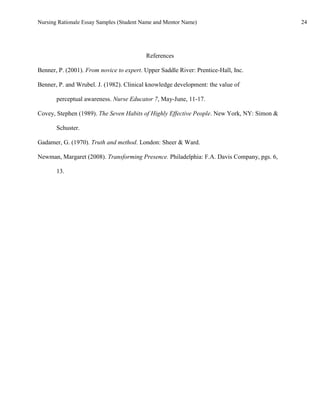 Nursing Rationale Essay Samples (Student Name and Mentor Name)                              24




                                          References

Benner, P. (2001). From novice to expert. Upper Saddle River: Prentice-Hall, Inc.

Benner, P. and Wrubel. J. (1982). Clinical knowledge development: the value of

       perceptual awareness. Nurse Educator 7, May-June, 11-17.

Covey, Stephen (1989). The Seven Habits of Highly Effective People. New York, NY: Simon &

       Schuster.

Gadamer, G. (1970). Truth and method. London: Sheer & Ward.

Newman, Margaret (2008). Transforming Presence. Philadelphia: F.A. Davis Company, pgs. 6,

       13.
 