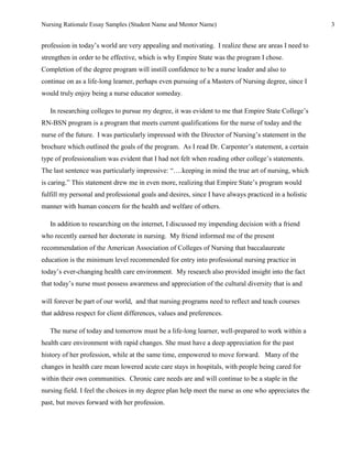 Nursing Rationale Essay Samples (Student Name and Mentor Name)                                        3


profession in today’s world are very appealing and motivating. I realize these are areas I need to
strengthen in order to be effective, which is why Empire State was the program I chose.
Completion of the degree program will instill confidence to be a nurse leader and also to
continue on as a life-long learner, perhaps even pursuing of a Masters of Nursing degree, since I
would truly enjoy being a nurse educator someday.

   In researching colleges to pursue my degree, it was evident to me that Empire State College’s
RN-BSN program is a program that meets current qualifications for the nurse of today and the
nurse of the future. I was particularly impressed with the Director of Nursing’s statement in the
brochure which outlined the goals of the program. As I read Dr. Carpenter’s statement, a certain
type of professionalism was evident that I had not felt when reading other college’s statements.
The last sentence was particularly impressive: “….keeping in mind the true art of nursing, which
is caring.” This statement drew me in even more, realizing that Empire State’s program would
fulfill my personal and professional goals and desires, since I have always practiced in a holistic
manner with human concern for the health and welfare of others.

   In addition to researching on the internet, I discussed my impending decision with a friend
who recently earned her doctorate in nursing. My friend informed me of the present
recommendation of the American Association of Colleges of Nursing that baccalaureate
education is the minimum level recommended for entry into professional nursing practice in
today’s ever-changing health care environment. My research also provided insight into the fact
that today’s nurse must possess awareness and appreciation of the cultural diversity that is and

will forever be part of our world, and that nursing programs need to reflect and teach courses
that address respect for client differences, values and preferences.

   The nurse of today and tomorrow must be a life-long learner, well-prepared to work within a
health care environment with rapid changes. She must have a deep appreciation for the past
history of her profession, while at the same time, empowered to move forward. Many of the
changes in health care mean lowered acute care stays in hospitals, with people being cared for
within their own communities. Chronic care needs are and will continue to be a staple in the
nursing field. I feel the choices in my degree plan help meet the nurse as one who appreciates the
past, but moves forward with her profession.
 