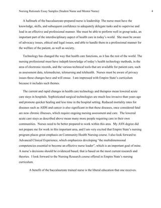 Nursing Rationale Essay Samples (Student Name and Mentor Name)                                          4


   A hallmark of the baccalaureate-prepared nurse is leadership. The nurse must have the
knowledge, skills, and subsequent confidence to adequately delegate tasks and to supervise and
lead in an effective and professional manner. She must be able to perform well in group tasks, an
important part of the interdisciplinary aspect of health care in today’s world. She must be aware
of advocacy issues, ethical and legal issues, and able to handle them in a professional manner for
the welfare of the patient, as well as society.

   Technology has changed the way that health care functions, as it has the rest of the world. The
nursing professional must have indepth knowledge of today’s health technology methods, in the
area of electronic records, and the various technical tools that are available for patient care, such
as assessment data, telemedicine, telenursing and telehealth. Nurses must be aware of privacy
issues these changes have and will ensue. I am impressed with Empire State’s curriculum
because it includes such themes.

   The current and rapid changes in health care technology and therapies mean lowered acute
care stays in hospitals. Sophisticated surgical technologies are much less invasive than years ago
and promote quicker healing and less time in the hospital setting. Reduced mortality rates for
diseases such as AIDS and cancer is also significant in that these diseases, once considered fatal
are now chronic illnesses, which require ongoing nursing assessment and care. The lowered
acute care stays as described above mean many more people requiring care in their own
communities. Nurses need to be better prepared to work within this area. My ASN degree did
not prepare me for work in this important area, and I am very excited that Empire State’s nursing
program places great emphasis on Community Health Nursing course. I also look forward to
Advanced Clinical Experience, which emphasizes developing “the multidimensional
competencies essential to become an effective nurse leader”, which is an important goal of mine.
A nurse’s decisions should be evidenced based, that is based on the most current research and
theories. I look forward to the Nursing Research course offered in Empire State’s nursing
curriculum.

        A benefit of the baccalaureate trained nurse is the liberal education that one receives.
 