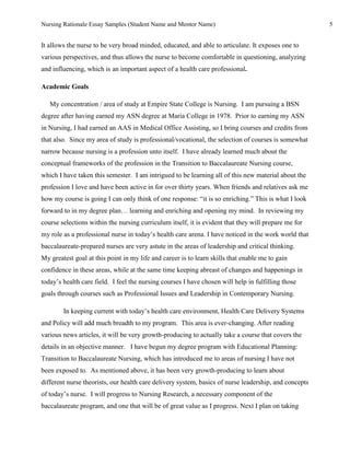 Nursing Rationale Essay Samples (Student Name and Mentor Name)                                         5


It allows the nurse to be very broad minded, educated, and able to articulate. It exposes one to
various perspectives, and thus allows the nurse to become comfortable in questioning, analyzing
and influencing, which is an important aspect of a health care professional.

Academic Goals

   My concentration / area of study at Empire State College is Nursing. I am pursuing a BSN
degree after having earned my ASN degree at Maria College in 1978. Prior to earning my ASN
in Nursing, I had earned an AAS in Medical Office Assisting, so I bring courses and credits from
that also. Since my area of study is professional/vocational, the selection of courses is somewhat
narrow because nursing is a profession unto itself. I have already learned much about the
conceptual frameworks of the profession in the Transition to Baccalaureate Nursing course,
which I have taken this semester. I am intrigued to be learning all of this new material about the
profession I love and have been active in for over thirty years. When friends and relatives ask me
how my course is going I can only think of one response: “it is so enriching.” This is what I look
forward to in my degree plan… learning and enriching and opening my mind. In reviewing my
course selections within the nursing curriculum itself, it is evident that they will prepare me for
my role as a professional nurse in today’s health care arena. I have noticed in the work world that
baccalaureate-prepared nurses are very astute in the areas of leadership and critical thinking.
My greatest goal at this point in my life and career is to learn skills that enable me to gain
confidence in these areas, while at the same time keeping abreast of changes and happenings in
today’s health care field. I feel the nursing courses I have chosen will help in fulfilling those
goals through courses such as Professional Issues and Leadership in Contemporary Nursing.

        In keeping current with today’s health care environment, Health Care Delivery Systems
and Policy will add much breadth to my program. This area is ever-changing. After reading
various news articles, it will be very growth-producing to actually take a course that covers the
details in an objective manner. I have begun my degree program with Educational Planning:
Transition to Baccalaureate Nursing, which has introduced me to areas of nursing I have not
been exposed to. As mentioned above, it has been very growth-producing to learn about
different nurse theorists, our health care delivery system, basics of nurse leadership, and concepts
of today’s nurse. I will progress to Nursing Research, a necessary component of the
baccalaureate program, and one that will be of great value as I progress. Next I plan on taking
 