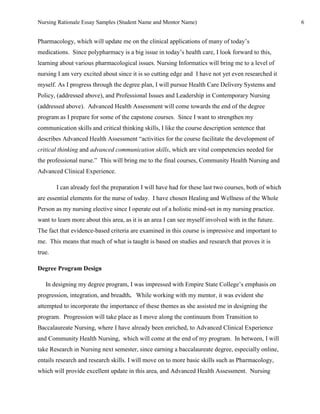 Nursing Rationale Essay Samples (Student Name and Mentor Name)                                         6


Pharmacology, which will update me on the clinical applications of many of today’s
medications. Since polypharmacy is a big issue in today’s health care, I look forward to this,
learning about various pharmacological issues. Nursing Informatics will bring me to a level of
nursing I am very excited about since it is so cutting edge and I have not yet even researched it
myself. As I progress through the degree plan, I will pursue Health Care Delivery Systems and
Policy, (addressed above), and Professional Issues and Leadership in Contemporary Nursing
(addressed above). Advanced Health Assessment will come towards the end of the degree
program as I prepare for some of the capstone courses. Since I want to strengthen my
communication skills and critical thinking skills, I like the course description sentence that
describes Advanced Health Assessment “activities for the course facilitate the development of
critical thinking and advanced communication skills, which are vital competencies needed for
the professional nurse.” This will bring me to the final courses, Community Health Nursing and
Advanced Clinical Experience.

        I can already feel the preparation I will have had for these last two courses, both of which
are essential elements for the nurse of today. I have chosen Healing and Wellness of the Whole
Person as my nursing elective since I operate out of a holistic mind-set in my nursing practice.
want to learn more about this area, as it is an area I can see myself involved with in the future.
The fact that evidence-based criteria are examined in this course is impressive and important to
me. This means that much of what is taught is based on studies and research that proves it is
true.

Degree Program Design

   In designing my degree program, I was impressed with Empire State College’s emphasis on
progression, integration, and breadth. While working with my mentor, it was evident she
attempted to incorporate the importance of these themes as she assisted me in designing the
program. Progression will take place as I move along the continuum from Transition to
Baccalaureate Nursing, where I have already been enriched, to Advanced Clinical Experience
and Community Health Nursing, which will come at the end of my program. In between, I will
take Research in Nursing next semester, since earning a baccalaureate degree, especially online,
entails research and research skills. I will move on to more basic skills such as Pharmacology,
which will provide excellent update in this area, and Advanced Health Assessment. Nursing
 
