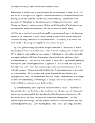Nursing Rationale Essay Samples (Student Name and Mentor Name)                                        7


Informatics will familiarize me to a part of nursing that is ever-emerging in today’s world. As I
near the end of the degree, I will forge into Professional Issues and Leadership in Contemporary
Nursing, dovetailed with Health Care Delivery Systems and Policy. All of the above will
prepare me for the final courses, the capstone courses of the program, Community Health
Nursing and Advanced Health Assessment. Healing and Wellness of the Whole Person, as my
nursing elective, will enrich me in an area I have always embraced, holistic nursing.

All of the above mentioned courses will add breadth to my nursing profession in that they cover
so much in the various areas of health care and nursing in today’s world. Literally all of these
courses are necessary for the nurse of today and the future! The versatility of the courses adds
much breadth to the nursing knowledge I will need to pursue my goals.

   My SUNY general learning requirements will provide breadth, as I pursue areas of study I
have not been exposed to. Since I have lead a rather provincial life, being raised in the 50’s and
60’s in a Catholic home, and having been educated in Catholic schools, I am looking forward to
courses such as Images of Women. I aspire to enrich my mind learning what women have
contributed to society. I have had very little exposure to the arts due to my provincial upbringing
however, this area is something I have come to appreciate as I have evolved. I am very much
looking forward to this course. Also, since nursing is woman-dominated, this course will fit in
well with my degree. The course Spanish for Health Care Professionals continues to help me in
my evolvement into a full person as an adult learner. Spanish is the second most spoken
language in our country. The history of Math will cover a subject area I have never even thought
of. I look forward to learning about the origins of a subject I have always found so difficult. I
think it will help me appreciate it more than I ever have.

   My husband and family totally support my endeavor to return to school. I am fortunate to
have a job that allows me flexibility, so I am able to take time off, adjust my work schedule, etc.
to study and research as needed. I am a product of the baby boomer generation; that of a life-
long learner, always searching, always moving forward, and always growing. Each time I
examine Empire State College’s RN-BSN program, and read the course descriptions, I am both
excited and grateful because I know they fit right into where I want to grow and go in my life.
 