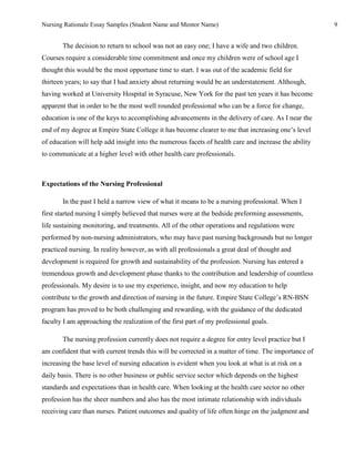 Nursing Rationale Essay Samples (Student Name and Mentor Name)                                        9


       The decision to return to school was not an easy one; I have a wife and two children.
Courses require a considerable time commitment and once my children were of school age I
thought this would be the most opportune time to start. I was out of the academic field for
thirteen years; to say that I had anxiety about returning would be an understatement. Although,
having worked at University Hospital in Syracuse, New York for the past ten years it has become
apparent that in order to be the most well rounded professional who can be a force for change,
education is one of the keys to accomplishing advancements in the delivery of care. As I near the
end of my degree at Empire State College it has become clearer to me that increasing one’s level
of education will help add insight into the numerous facets of health care and increase the ability
to communicate at a higher level with other health care professionals.



Expectations of the Nursing Professional

       In the past I held a narrow view of what it means to be a nursing professional. When I
first started nursing I simply believed that nurses were at the bedside preforming assessments,
life sustaining monitoring, and treatments. All of the other operations and regulations were
performed by non-nursing administrators, who may have past nursing backgrounds but no longer
practiced nursing. In reality however, as with all professionals a great deal of thought and
development is required for growth and sustainability of the profession. Nursing has entered a
tremendous growth and development phase thanks to the contribution and leadership of countless
professionals. My desire is to use my experience, insight, and now my education to help
contribute to the growth and direction of nursing in the future. Empire State College’s RN-BSN
program has proved to be both challenging and rewarding, with the guidance of the dedicated
faculty I am approaching the realization of the first part of my professional goals.

       The nursing profession currently does not require a degree for entry level practice but I
am confident that with current trends this will be corrected in a matter of time. The importance of
increasing the base level of nursing education is evident when you look at what is at risk on a
daily basis. There is no other business or public service sector which depends on the highest
standards and expectations than in health care. When looking at the health care sector no other
profession has the sheer numbers and also has the most intimate relationship with individuals
receiving care than nurses. Patient outcomes and quality of life often hinge on the judgment and
 