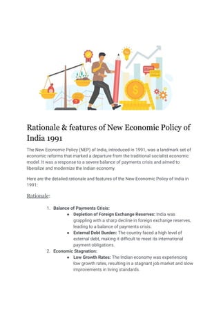 Rationale & features of New Economic Policy of
India 1991
The New Economic Policy (NEP) of India, introduced in 1991, was a landmark set of
economic reforms that marked a departure from the traditional socialist economic
model. It was a response to a severe balance of payments crisis and aimed to
liberalize and modernize the Indian economy.
Here are the detailed rationale and features of the New Economic Policy of India in
1991:
Rationale:
1. Balance of Payments Crisis:
● Depletion of Foreign Exchange Reserves: India was
grappling with a sharp decline in foreign exchange reserves,
leading to a balance of payments crisis.
● External Debt Burden: The country faced a high level of
external debt, making it difficult to meet its international
payment obligations.
2. Economic Stagnation:
● Low Growth Rates: The Indian economy was experiencing
low growth rates, resulting in a stagnant job market and slow
improvements in living standards.
 