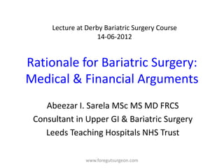 Lecture at Derby Bariatric Surgery Course
                     14-06-2012


Rationale for Bariatric Surgery:
Medical & Financial Arguments
    Abeezar I. Sarela MSc MS MD FRCS
 Consultant in Upper GI & Bariatric Surgery
    Leeds Teaching Hospitals NHS Trust

                 www.foregutsurgeon.com
 