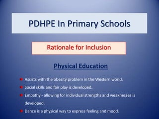 PDHPE In Primary Schools

             Rationale for Inclusion

                 Physical Education
Assists with the obesity problem in the Western world.
Social skills and fair play is developed.
Empathy - allowing for individual strengths and weaknesses is
developed.
Dance is a physical way to express feeling and mood.
 