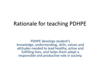 Rationale for teaching PDHPE
PDHPE develops student’s
knowledge, understanding, skills, values and
attitudes needed to lead healthy, active and
fulfilling lives, and helps them adopt a
responsible and productive role in society.
 