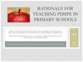 RATIONALE FOR
                                       TEACHING PDHPE IN
                                       PRIMARY SCHOOLS
                                                                                           Created by
 PDHPE is concerned with teaching students the knowledge and understanding,
skills, values and attitudes that will enable them to lead healthy and fulfilling lives.
                                                                                            Gabrielle
                                                                                             Hughes
 PDHPE encompasses all aspects of an individual’s wellbeing, inclusive of social,
                  mental, physical and spiritual health.                                     17021249

                                                                                               101576
                                                                                               Primary
PERSONAL DEVELOPMENT, HEALTH AND PHYSICAL EDUCATION                                            PDHPE
                                                                                           1st Half (2012)
 