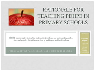 RATIONALE FOR
                                    TEACHING PDHPE IN
                                    PRIMARY SCHOOLS
                                                                                      Created by


PDHPE is concerned with teaching students the knowledge and understanding, skills,     Gabrielle
   values and attitudes that will enable them to lead healthy and fulfilling lives.     Hughes

                                                                                        17021249

                                                                                          101576
                                                                                          Primary
PERSONAL DEVELOPMENT, HEALTH AND PHYSICAL EDUCATION                                       PDHPE
                                                                                      1st Half (2012)
 