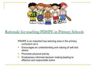 Rationale for teaching PDHPE in Primary Schools

       PDHPE is an important key learning area in the primary
         curriculum as it:
        Encourages an understanding and valuing of self and
         others
        Promotes physical activity
        Emphasises informed decision making leading to
         effective and responsible action
 