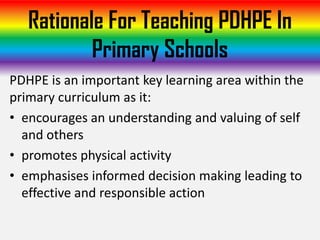 Rationale For Teaching PDHPE In
           Primary Schools
PDHPE is an important key learning area within the
primary curriculum as it:
• encourages an understanding and valuing of self
  and others
• promotes physical activity
• emphasises informed decision making leading to
  effective and responsible action
 